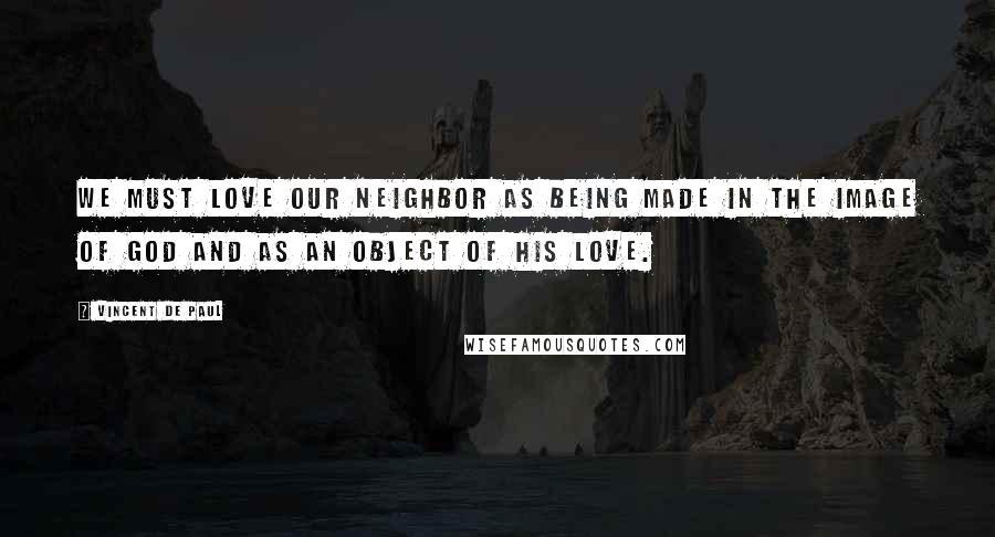 Vincent De Paul Quotes: We must love our neighbor as being made in the image of God and as an object of His love.