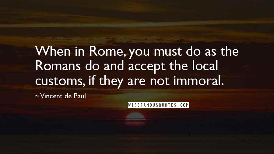 Vincent De Paul Quotes: When in Rome, you must do as the Romans do and accept the local customs, if they are not immoral.