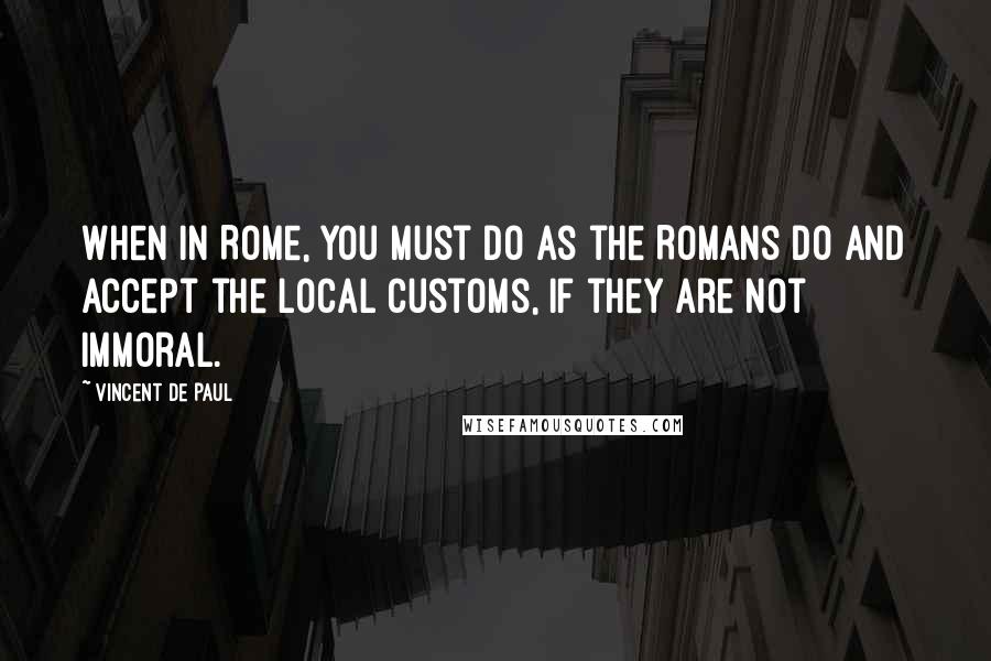 Vincent De Paul Quotes: When in Rome, you must do as the Romans do and accept the local customs, if they are not immoral.