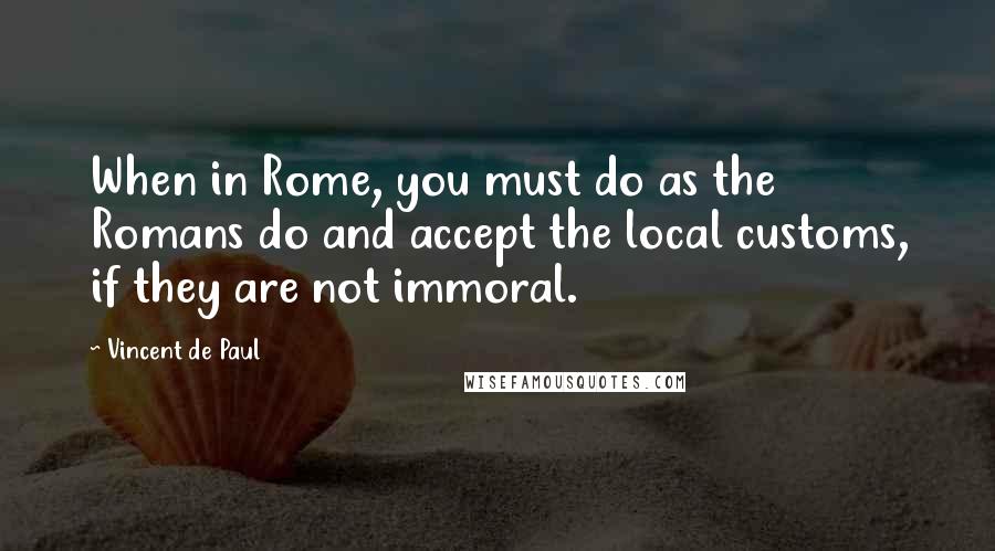 Vincent De Paul Quotes: When in Rome, you must do as the Romans do and accept the local customs, if they are not immoral.