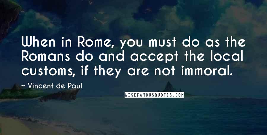 Vincent De Paul Quotes: When in Rome, you must do as the Romans do and accept the local customs, if they are not immoral.