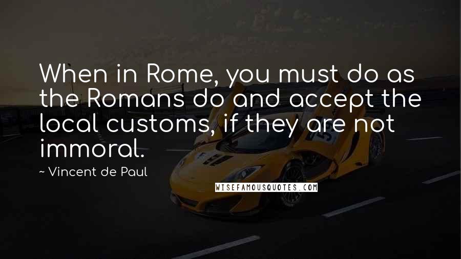 Vincent De Paul Quotes: When in Rome, you must do as the Romans do and accept the local customs, if they are not immoral.