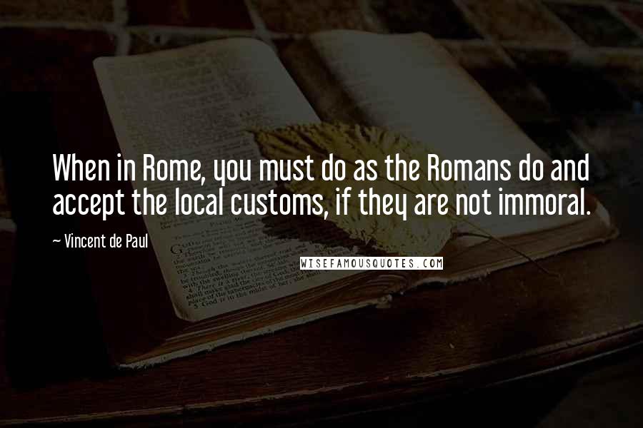 Vincent De Paul Quotes: When in Rome, you must do as the Romans do and accept the local customs, if they are not immoral.