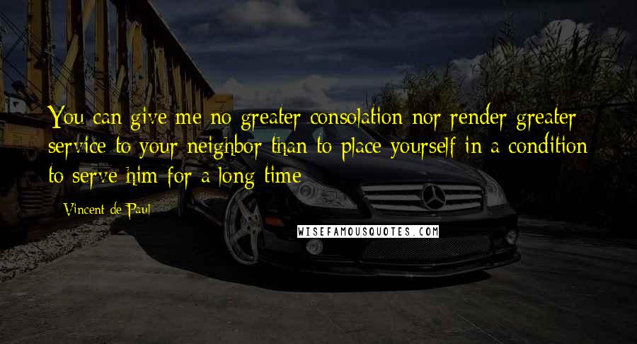Vincent De Paul Quotes: You can give me no greater consolation nor render greater service to your neighbor than to place yourself in a condition to serve him for a long time