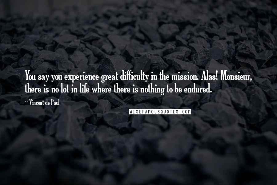 Vincent De Paul Quotes: You say you experience great difficulty in the mission. Alas! Monsieur, there is no lot in life where there is nothing to be endured.