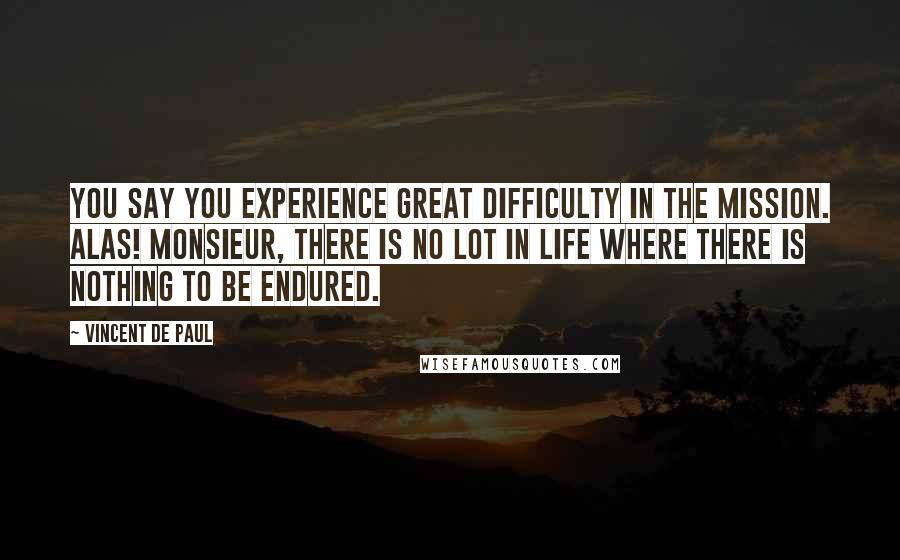 Vincent De Paul Quotes: You say you experience great difficulty in the mission. Alas! Monsieur, there is no lot in life where there is nothing to be endured.