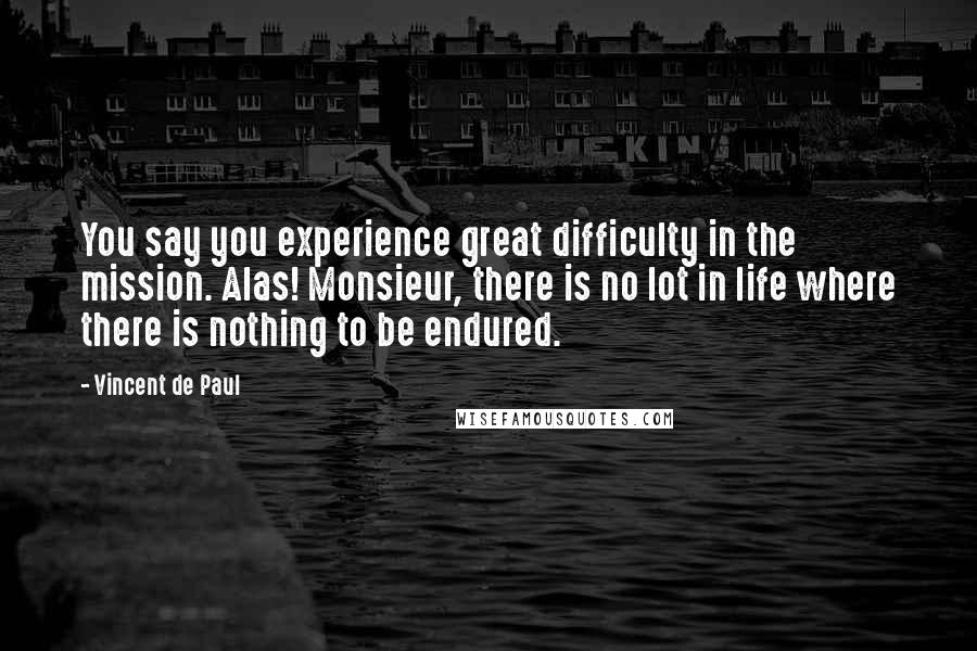 Vincent De Paul Quotes: You say you experience great difficulty in the mission. Alas! Monsieur, there is no lot in life where there is nothing to be endured.