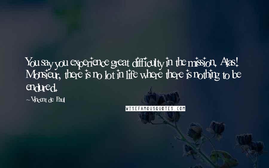 Vincent De Paul Quotes: You say you experience great difficulty in the mission. Alas! Monsieur, there is no lot in life where there is nothing to be endured.