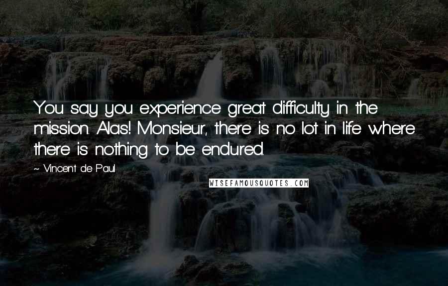 Vincent De Paul Quotes: You say you experience great difficulty in the mission. Alas! Monsieur, there is no lot in life where there is nothing to be endured.