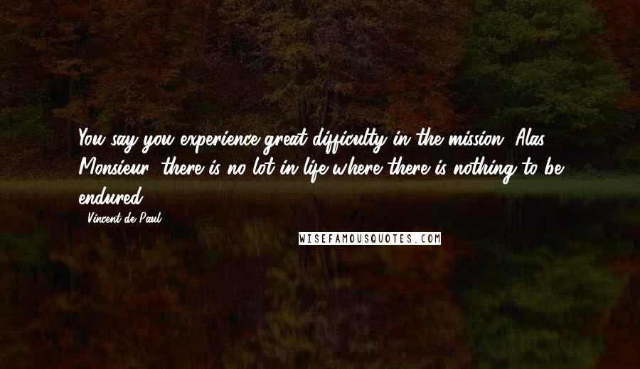 Vincent De Paul Quotes: You say you experience great difficulty in the mission. Alas! Monsieur, there is no lot in life where there is nothing to be endured.