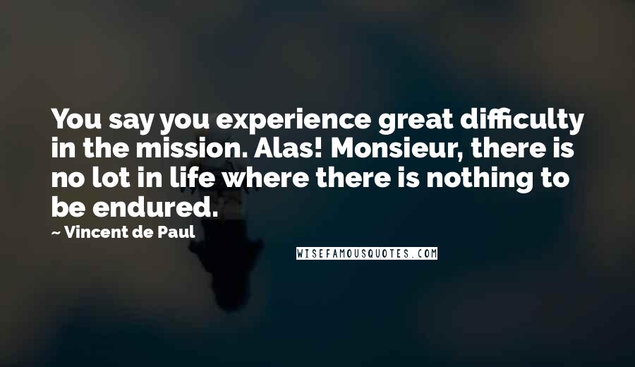 Vincent De Paul Quotes: You say you experience great difficulty in the mission. Alas! Monsieur, there is no lot in life where there is nothing to be endured.