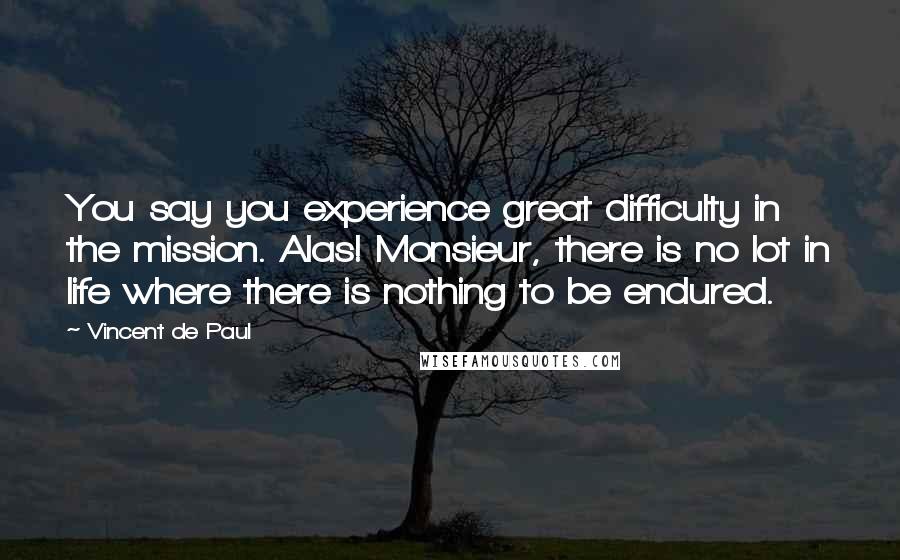 Vincent De Paul Quotes: You say you experience great difficulty in the mission. Alas! Monsieur, there is no lot in life where there is nothing to be endured.