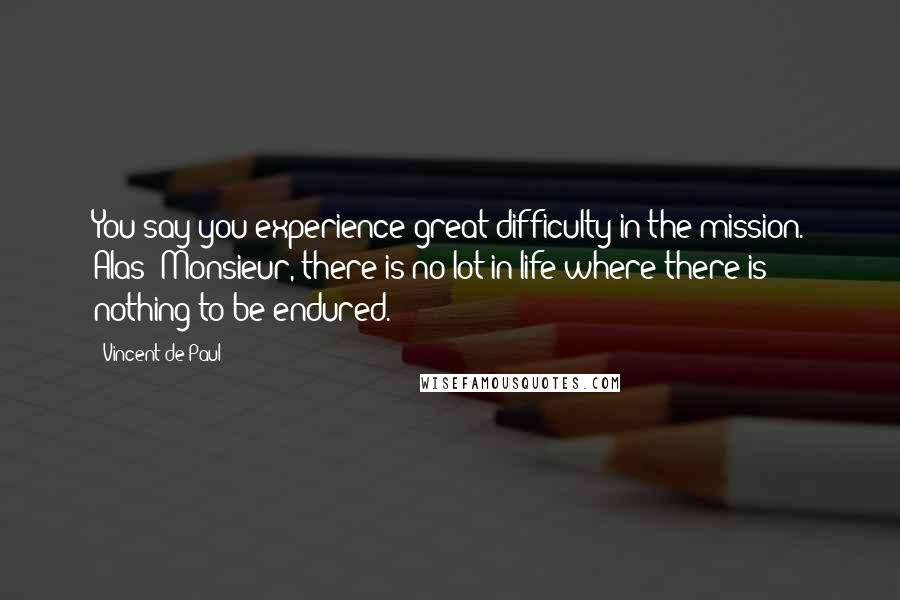 Vincent De Paul Quotes: You say you experience great difficulty in the mission. Alas! Monsieur, there is no lot in life where there is nothing to be endured.