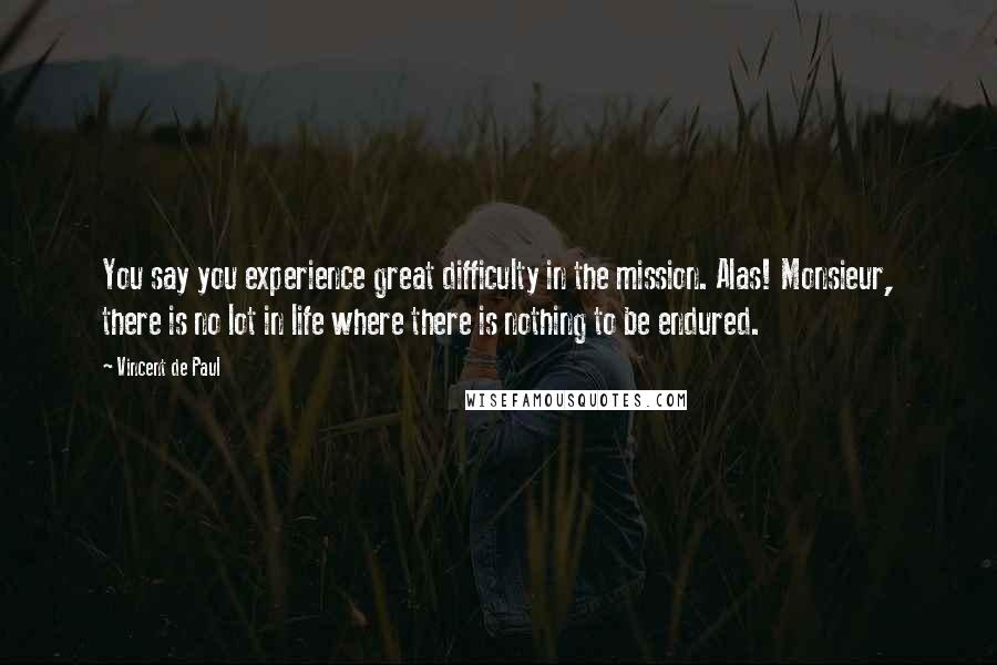 Vincent De Paul Quotes: You say you experience great difficulty in the mission. Alas! Monsieur, there is no lot in life where there is nothing to be endured.