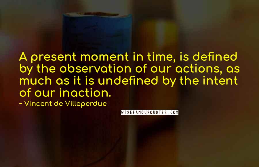 Vincent De Villeperdue Quotes: A present moment in time, is defined by the observation of our actions, as much as it is undefined by the intent of our inaction.