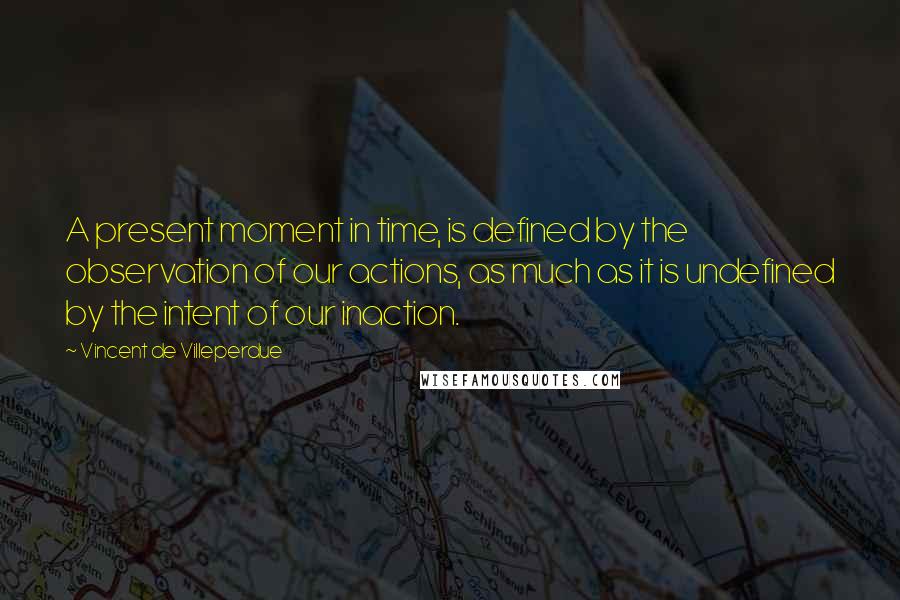 Vincent De Villeperdue Quotes: A present moment in time, is defined by the observation of our actions, as much as it is undefined by the intent of our inaction.