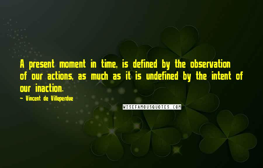 Vincent De Villeperdue Quotes: A present moment in time, is defined by the observation of our actions, as much as it is undefined by the intent of our inaction.