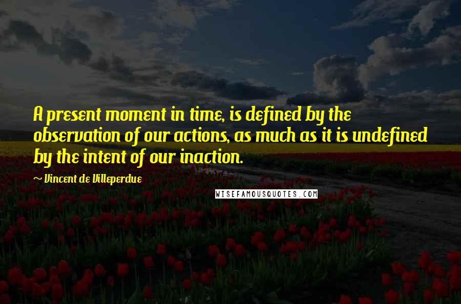 Vincent De Villeperdue Quotes: A present moment in time, is defined by the observation of our actions, as much as it is undefined by the intent of our inaction.