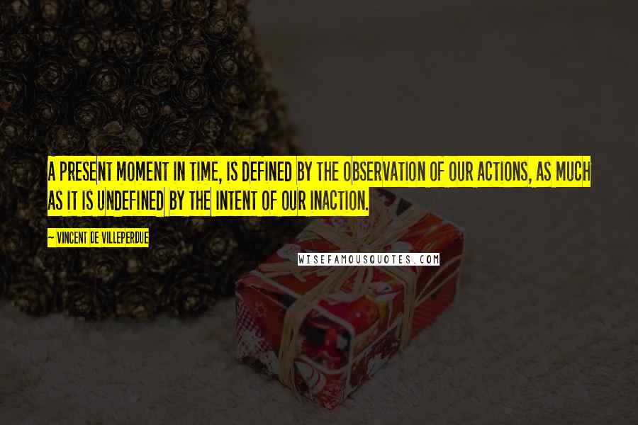 Vincent De Villeperdue Quotes: A present moment in time, is defined by the observation of our actions, as much as it is undefined by the intent of our inaction.