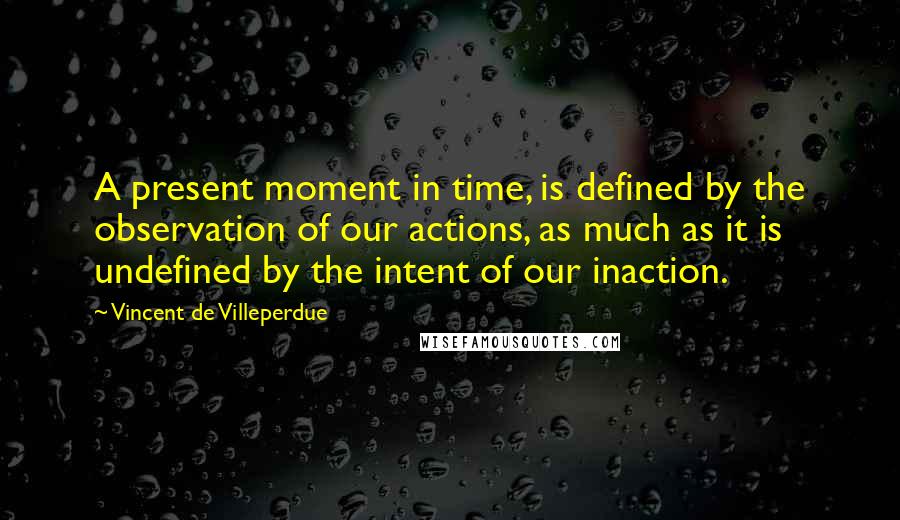 Vincent De Villeperdue Quotes: A present moment in time, is defined by the observation of our actions, as much as it is undefined by the intent of our inaction.