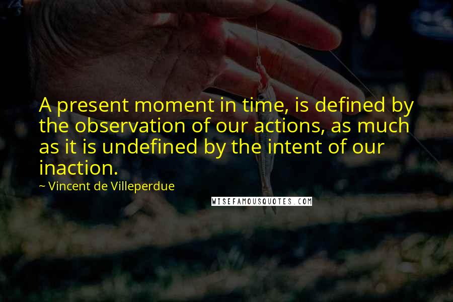 Vincent De Villeperdue Quotes: A present moment in time, is defined by the observation of our actions, as much as it is undefined by the intent of our inaction.