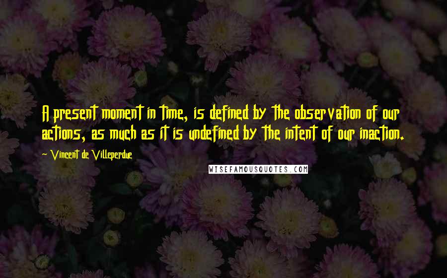 Vincent De Villeperdue Quotes: A present moment in time, is defined by the observation of our actions, as much as it is undefined by the intent of our inaction.