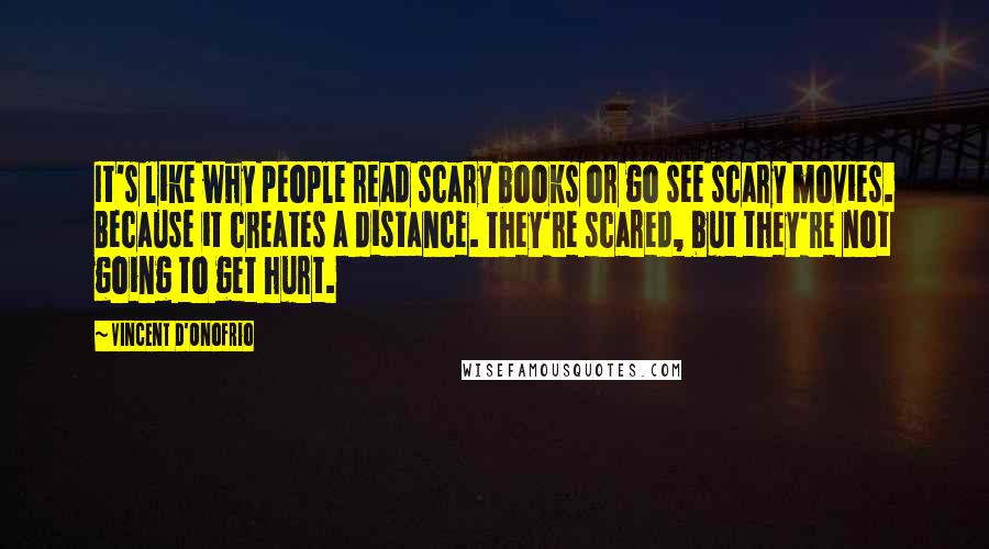 Vincent D'Onofrio Quotes: It's like why people read scary books or go see scary movies. Because it creates a distance. They're scared, but they're not going to get hurt.