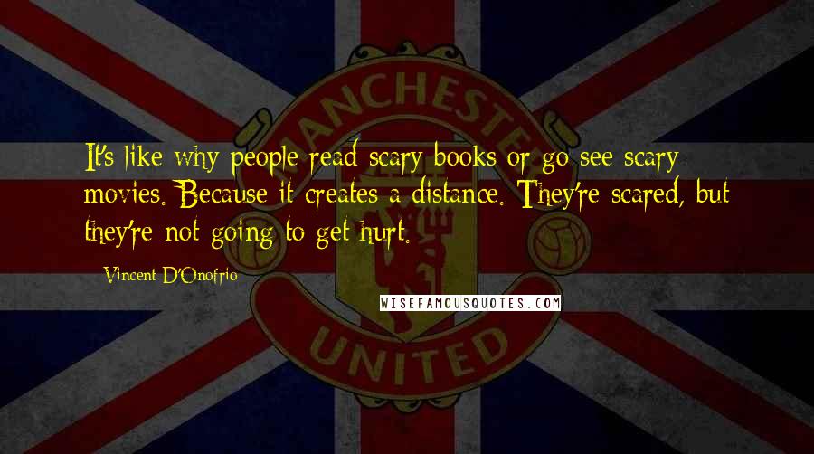 Vincent D'Onofrio Quotes: It's like why people read scary books or go see scary movies. Because it creates a distance. They're scared, but they're not going to get hurt.