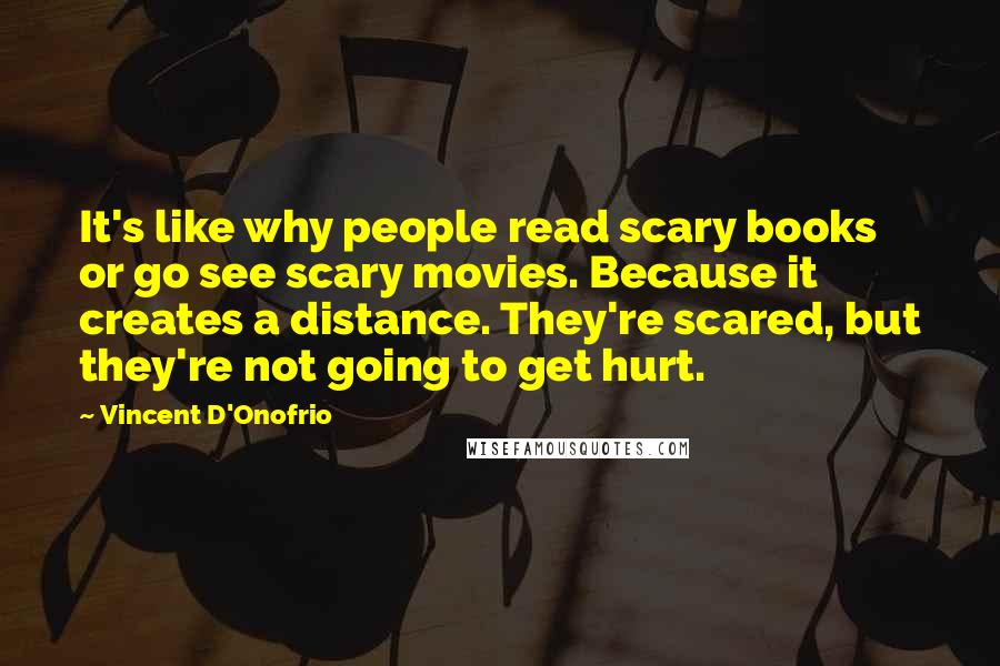 Vincent D'Onofrio Quotes: It's like why people read scary books or go see scary movies. Because it creates a distance. They're scared, but they're not going to get hurt.