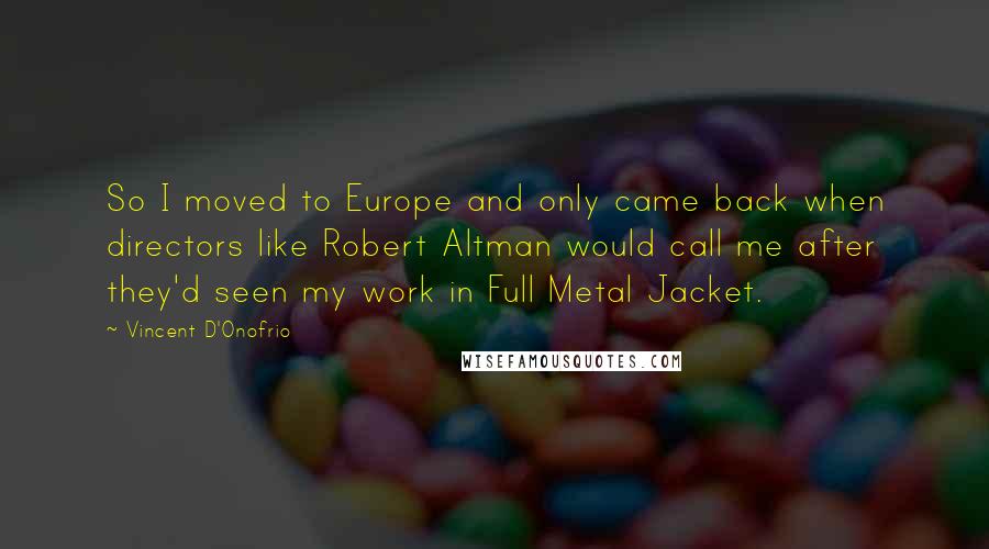 Vincent D'Onofrio Quotes: So I moved to Europe and only came back when directors like Robert Altman would call me after they'd seen my work in Full Metal Jacket.