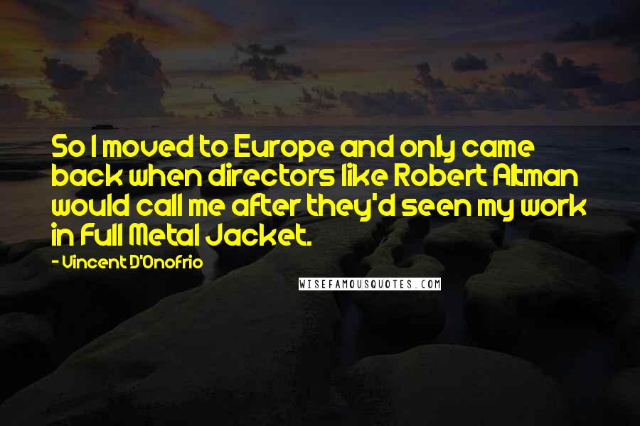 Vincent D'Onofrio Quotes: So I moved to Europe and only came back when directors like Robert Altman would call me after they'd seen my work in Full Metal Jacket.