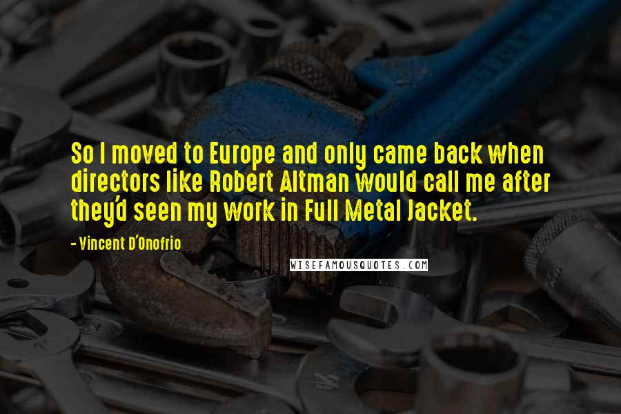 Vincent D'Onofrio Quotes: So I moved to Europe and only came back when directors like Robert Altman would call me after they'd seen my work in Full Metal Jacket.