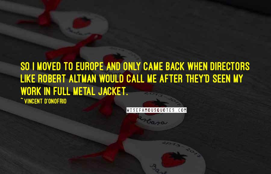 Vincent D'Onofrio Quotes: So I moved to Europe and only came back when directors like Robert Altman would call me after they'd seen my work in Full Metal Jacket.