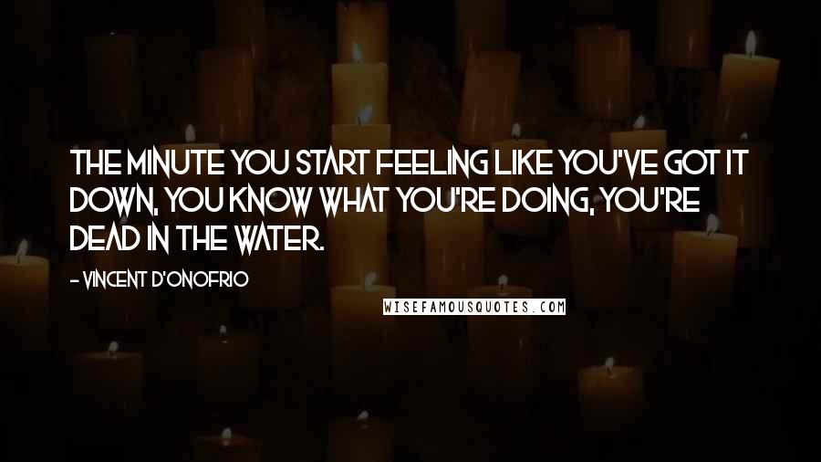 Vincent D'Onofrio Quotes: The minute you start feeling like you've got it down, you know what you're doing, you're dead in the water.