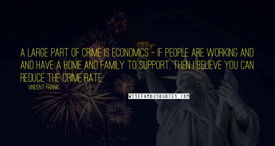 Vincent Frank Quotes: A large part of crime is economics - if people are working and and have a home and family to support, then I believe you can reduce the crime rate.