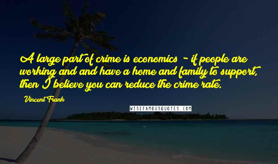 Vincent Frank Quotes: A large part of crime is economics - if people are working and and have a home and family to support, then I believe you can reduce the crime rate.