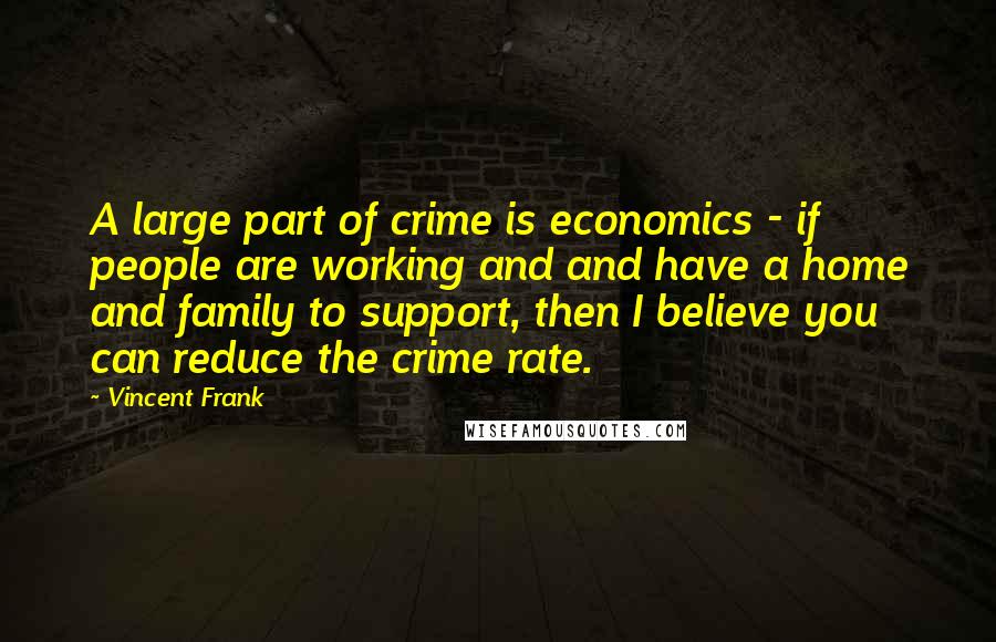 Vincent Frank Quotes: A large part of crime is economics - if people are working and and have a home and family to support, then I believe you can reduce the crime rate.