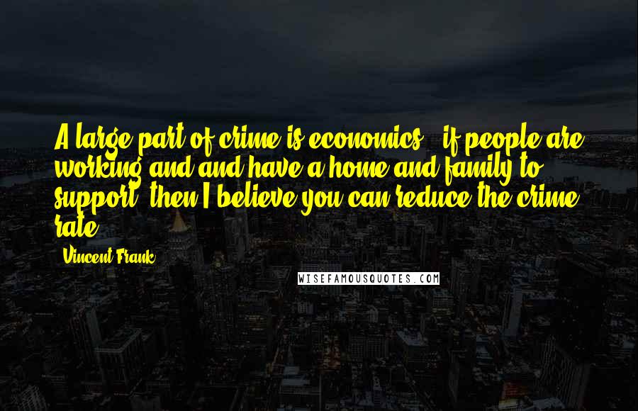 Vincent Frank Quotes: A large part of crime is economics - if people are working and and have a home and family to support, then I believe you can reduce the crime rate.