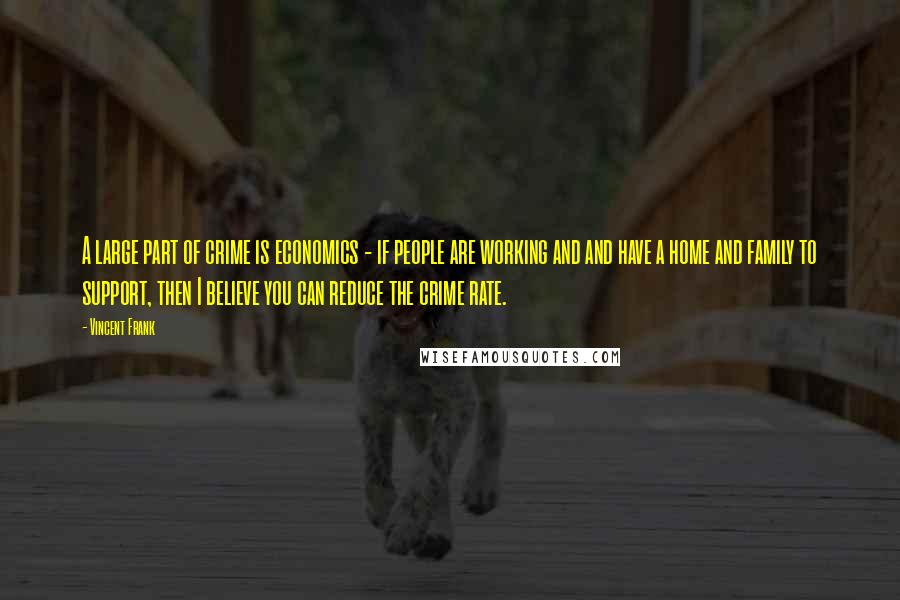 Vincent Frank Quotes: A large part of crime is economics - if people are working and and have a home and family to support, then I believe you can reduce the crime rate.