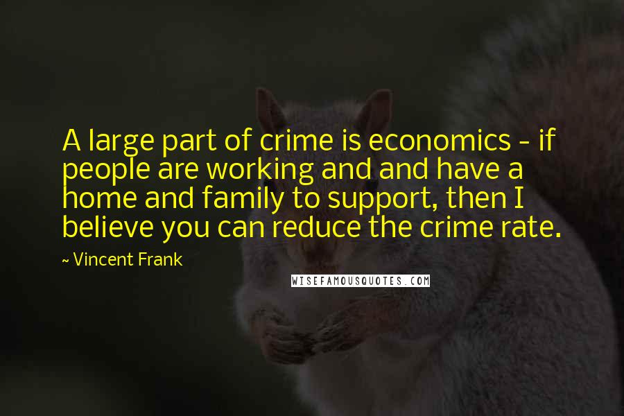 Vincent Frank Quotes: A large part of crime is economics - if people are working and and have a home and family to support, then I believe you can reduce the crime rate.