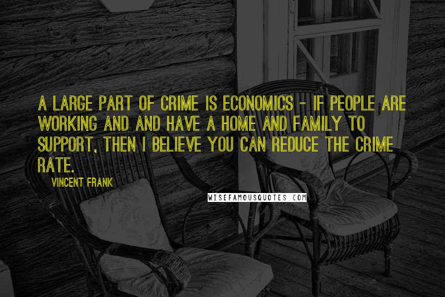 Vincent Frank Quotes: A large part of crime is economics - if people are working and and have a home and family to support, then I believe you can reduce the crime rate.