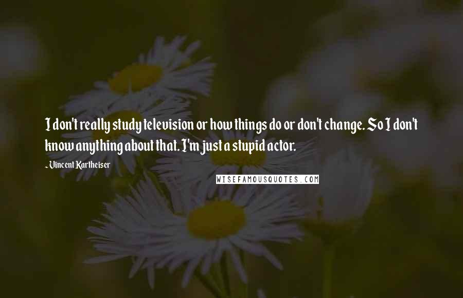 Vincent Kartheiser Quotes: I don't really study television or how things do or don't change. So I don't know anything about that. I'm just a stupid actor.