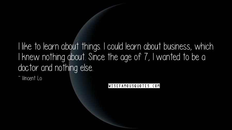 Vincent Lo Quotes: I like to learn about things. I could learn about business, which I knew nothing about. Since the age of 7, I wanted to be a doctor and nothing else.