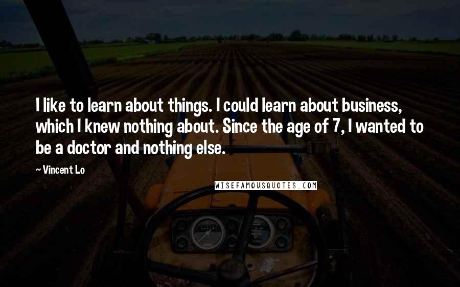 Vincent Lo Quotes: I like to learn about things. I could learn about business, which I knew nothing about. Since the age of 7, I wanted to be a doctor and nothing else.