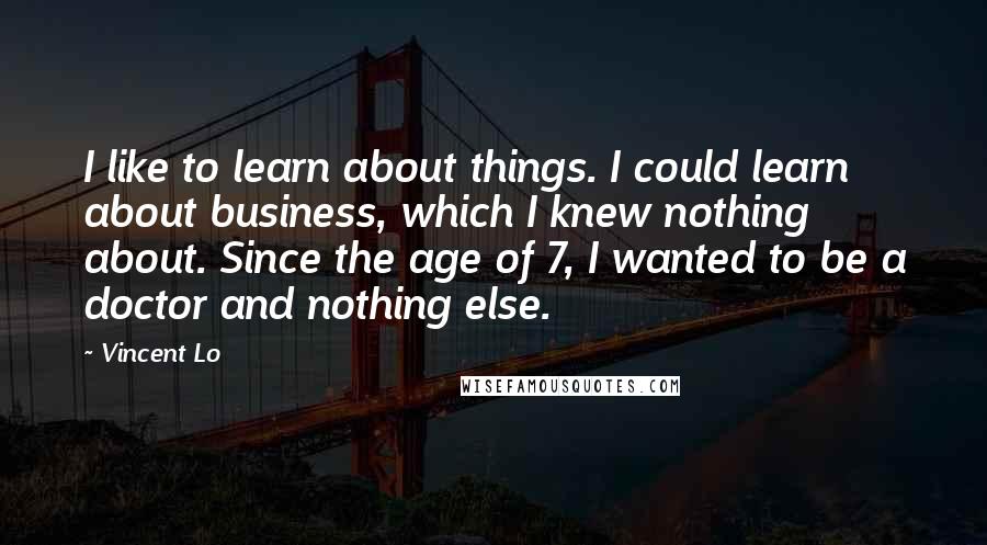 Vincent Lo Quotes: I like to learn about things. I could learn about business, which I knew nothing about. Since the age of 7, I wanted to be a doctor and nothing else.