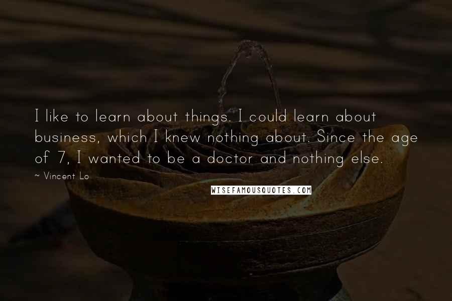 Vincent Lo Quotes: I like to learn about things. I could learn about business, which I knew nothing about. Since the age of 7, I wanted to be a doctor and nothing else.