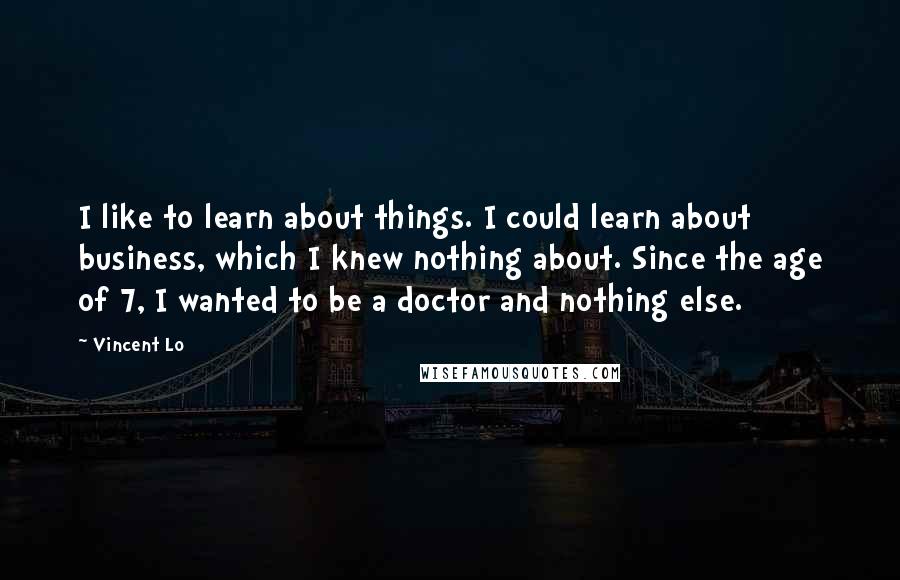 Vincent Lo Quotes: I like to learn about things. I could learn about business, which I knew nothing about. Since the age of 7, I wanted to be a doctor and nothing else.