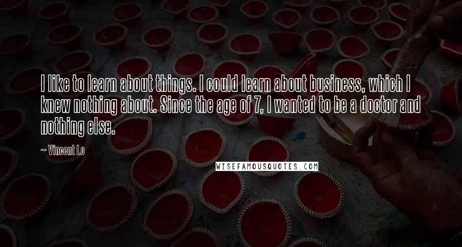 Vincent Lo Quotes: I like to learn about things. I could learn about business, which I knew nothing about. Since the age of 7, I wanted to be a doctor and nothing else.