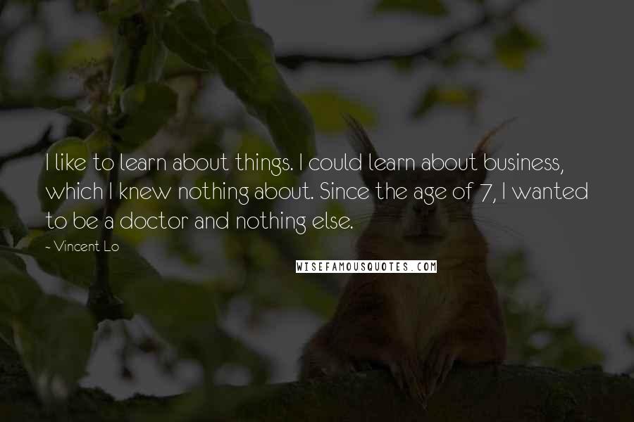 Vincent Lo Quotes: I like to learn about things. I could learn about business, which I knew nothing about. Since the age of 7, I wanted to be a doctor and nothing else.