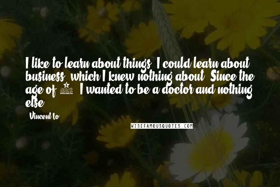 Vincent Lo Quotes: I like to learn about things. I could learn about business, which I knew nothing about. Since the age of 7, I wanted to be a doctor and nothing else.